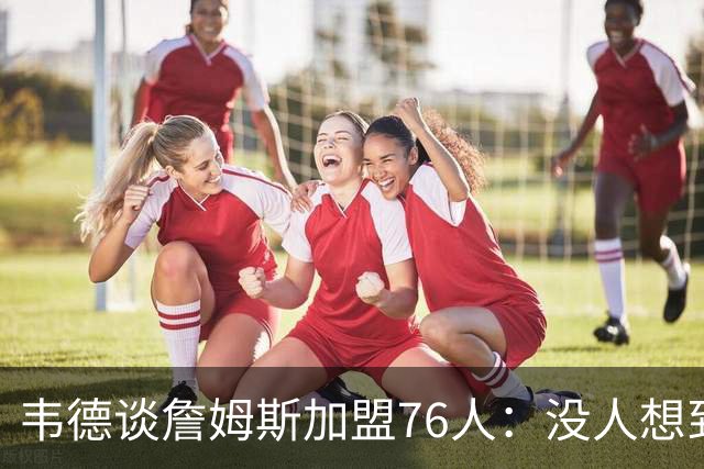 韦德谈詹姆斯加盟76人：没人想到是费城，但这很“詹姆斯”
